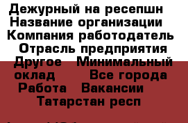 Дежурный на ресепшн › Название организации ­ Компания-работодатель › Отрасль предприятия ­ Другое › Минимальный оклад ­ 1 - Все города Работа » Вакансии   . Татарстан респ.